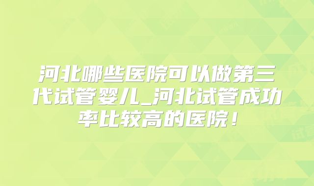 河北哪些医院可以做第三代试管婴儿_河北试管成功率比较高的医院！
