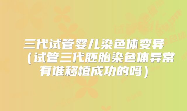 三代试管婴儿染色体变异（试管三代胚胎染色体异常有谁移植成功的吗）