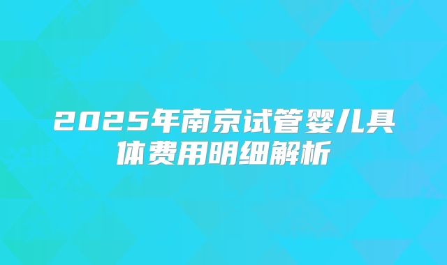 2025年南京试管婴儿具体费用明细解析