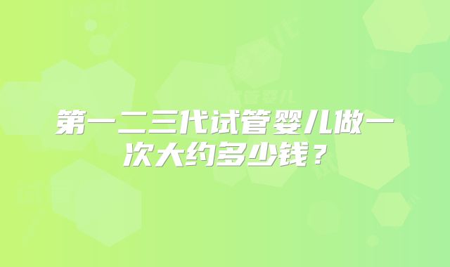 第一二三代试管婴儿做一次大约多少钱?