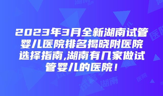 2023年3月全新湖南试管婴儿医院排名揭晓附医院选择指南,湖南有几家做试管婴儿的医院！