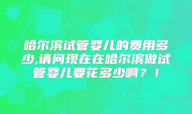 哈尔滨试管婴儿的费用多少,请问现在在哈尔滨做试管婴儿要花多少啊？！