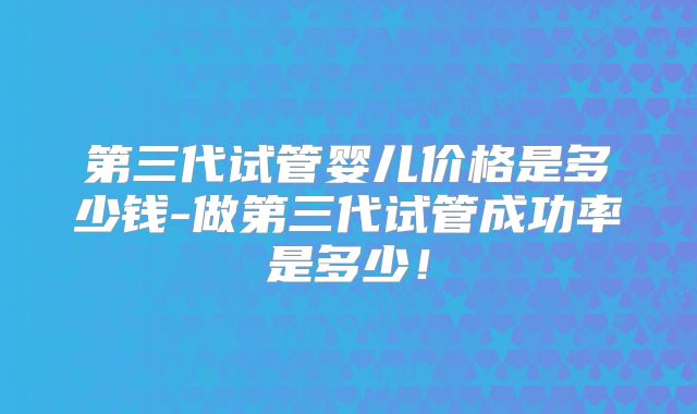第三代试管婴儿价格是多少钱-做第三代试管成功率是多少！