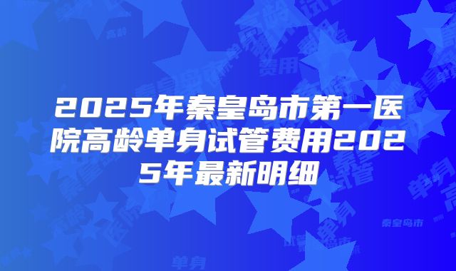 2025年秦皇岛市第一医院高龄单身试管费用2025年最新明细
