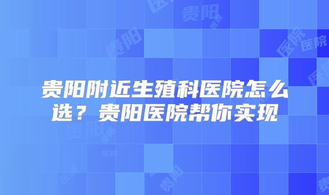贵阳附近生殖科医院怎么选？贵阳医院帮你实现