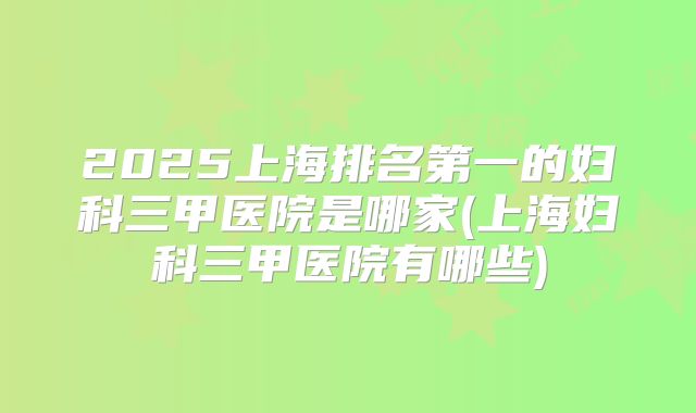 2025上海排名第一的妇科三甲医院是哪家(上海妇科三甲医院有哪些)
