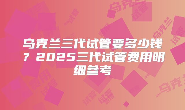 乌克兰三代试管要多少钱？2025三代试管费用明细参考
