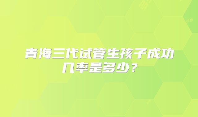 青海三代试管生孩子成功几率是多少？