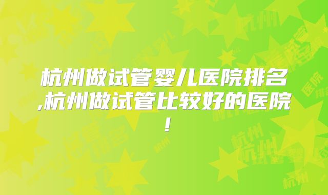杭州做试管婴儿医院排名,杭州做试管比较好的医院！