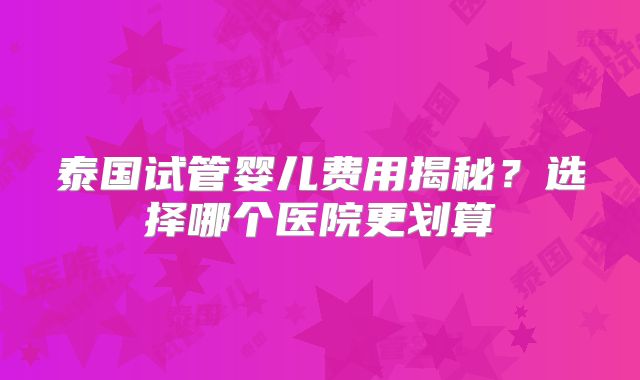 泰国试管婴儿费用揭秘？选择哪个医院更划算