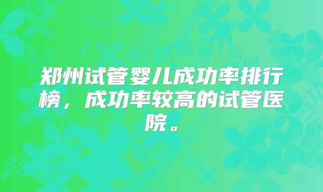 郑州试管婴儿成功率排行榜,成功率较高的试管医院。