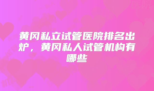 黄冈私立试管医院排名出炉，黄冈私人试管机构有哪些