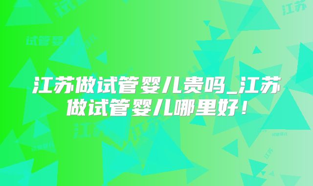 江苏做试管婴儿贵吗_江苏做试管婴儿哪里好！