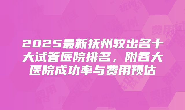 2025最新抚州较出名十大试管医院排名，附各大医院成功率与费用预估