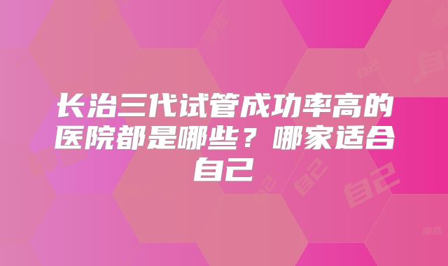 长治三代试管成功率高的医院都是哪些？哪家适合自己