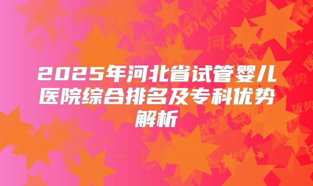 2025年河北省试管婴儿医院综合排名及专科优势解析