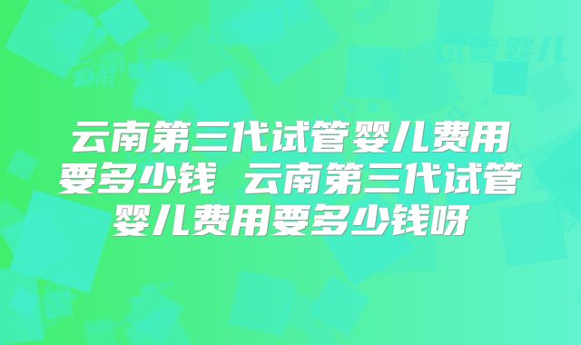 云南第三代试管婴儿费用要多少钱 云南第三代试管婴儿费用要多少钱呀
