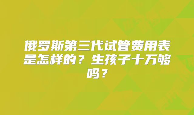 俄罗斯第三代试管费用表是怎样的？生孩子十万够吗？