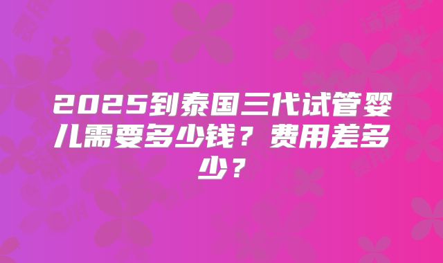 2025到泰国三代试管婴儿需要多少钱？费用差多少？