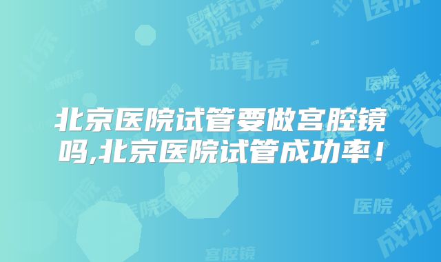 北京医院试管要做宫腔镜吗,北京医院试管成功率!
