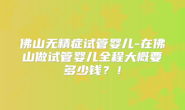 佛山无精症试管婴儿-在佛山做试管婴儿全程大概要多少钱?!