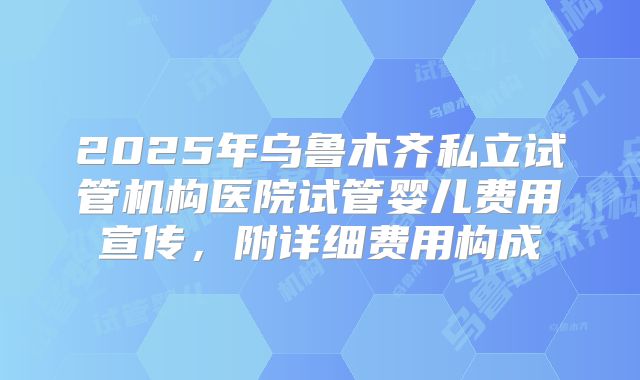 2025年乌鲁木齐私立试管机构医院试管婴儿费用宣传，附详细费用构成
