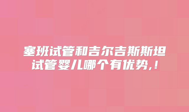 塞班试管和吉尔吉斯斯坦试管婴儿哪个有优势,！
