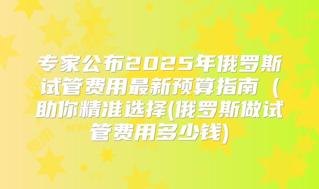 专家公布2025年俄罗斯试管费用最新预算指南（助你精准选择(俄罗斯做试管费用多少钱)