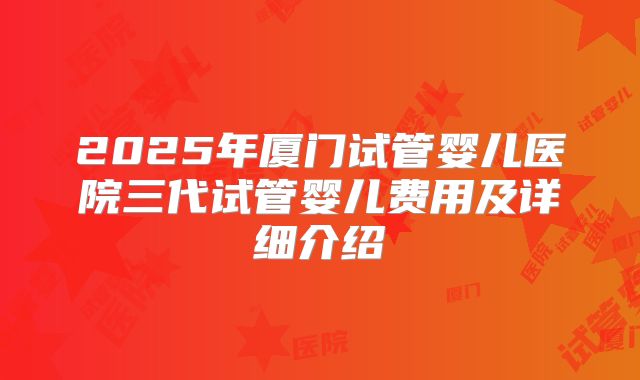 2025年厦门试管婴儿医院三代试管婴儿费用及详细介绍