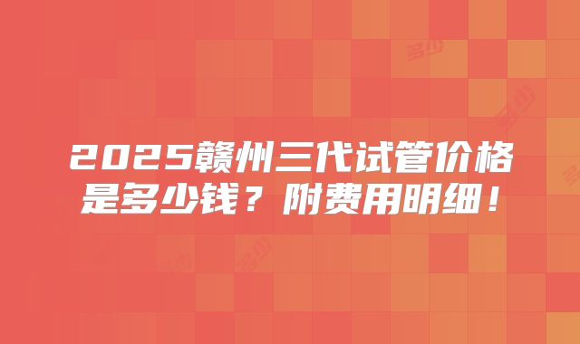 2025赣州三代试管价格是多少钱？附费用明细！