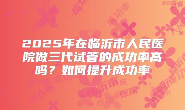 2025年在临沂市人民医院做三代试管的成功率高吗?如何提升成功率