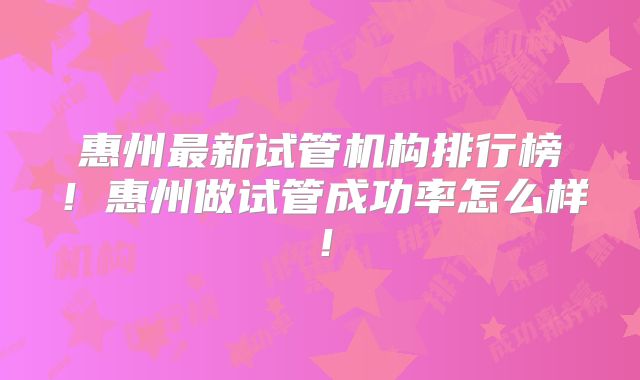 惠州最新试管机构排行榜！惠州做试管成功率怎么样！