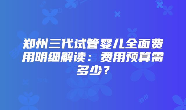 郑州三代试管婴儿全面费用明细解读:费用预算需多少?