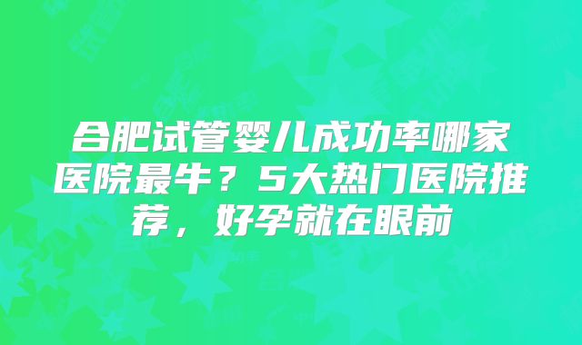 合肥试管婴儿成功率哪家医院最牛?5大热门医院推荐,好孕就在眼前