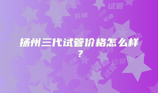 扬州三代试管价格怎么样？