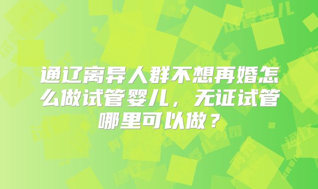 通辽离异人群不想再婚怎么做试管婴儿，无证试管哪里可以做？