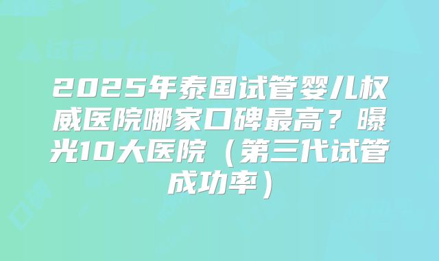 2025年泰国试管婴儿权威医院哪家口碑最高?曝光10大医院(第三代试管成功率)