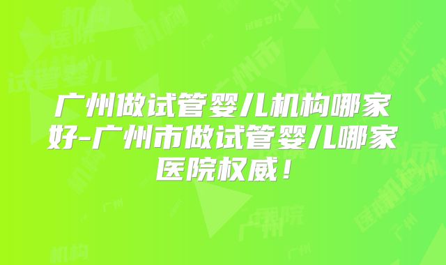 广州做试管婴儿机构哪家好-广州市做试管婴儿哪家医院权威！
