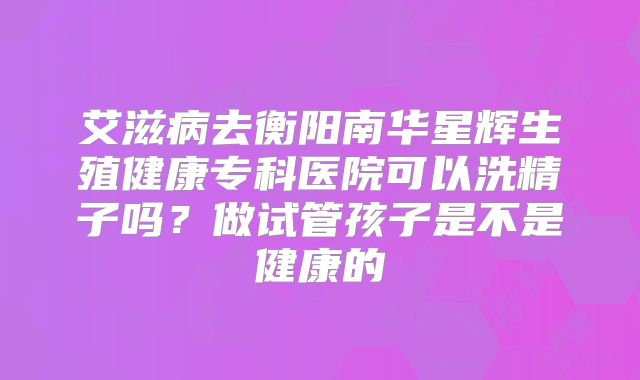 艾滋病去衡阳南华星辉生殖健康专科医院可以洗精子吗？做试管孩子是不是健康的