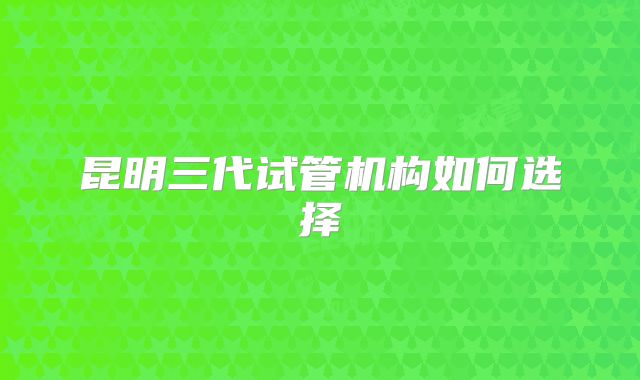 昆明三代试管机构如何选择