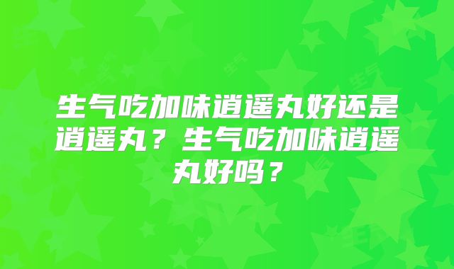 生气吃加味逍遥丸好还是逍遥丸?生气吃加味逍遥丸好吗?