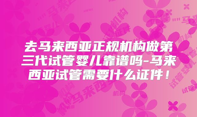去马来西亚正规机构做第三代试管婴儿靠谱吗-马来西亚试管需要什么证件！