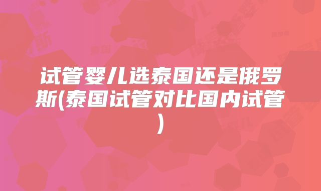 试管婴儿选泰国还是俄罗斯(泰国试管对比国内试管)