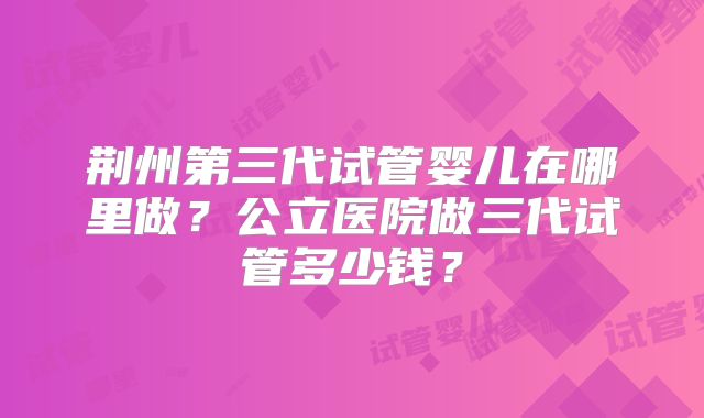 荆州第三代试管婴儿在哪里做？公立医院做三代试管多少钱？