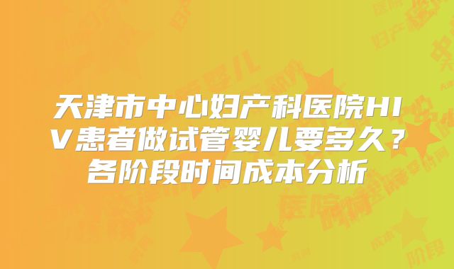 天津市中心妇产科医院HIV患者做试管婴儿要多久？各阶段时间成本分析