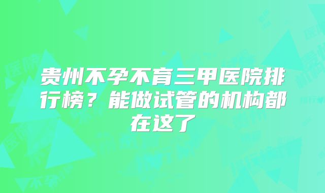 贵州不孕不育三甲医院排行榜？能做试管的机构都在这了