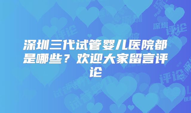 深圳三代试管婴儿医院都是哪些？欢迎大家留言评论