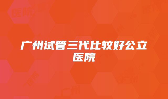 广州试管三代比较好公立医院