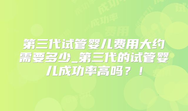 第三代试管婴儿费用大约需要多少_第三代的试管婴儿成功率高吗?!