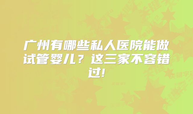 广州有哪些私人医院能做试管婴儿?这三家不容错过!